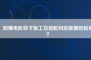 防爆電機(jī)轉(zhuǎn)子加工及裝配時(shí)應(yīng)做哪些檢查？