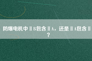 防爆電機(jī)中ⅡB包含ⅡA，還是ⅡA包含ⅡB？